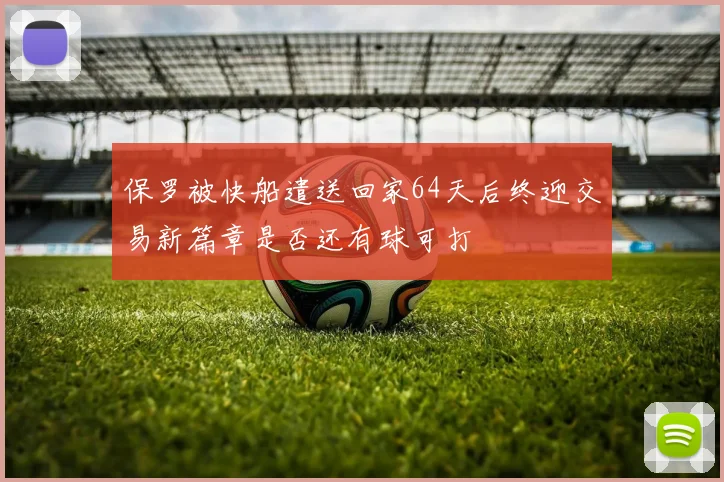 保罗被快船遣送回家64天后终迎交易新篇章是否还有球可打