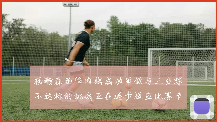 杨瀚森面临内线成功率低与三分球不达标的挑战正在逐步适应比赛节奏