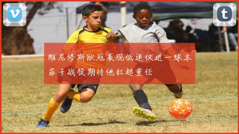 维尼修斯欧冠表现低迷仅进一球本菲卡战役期待他扛起重任