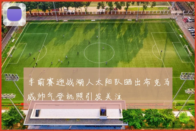 季前赛迎战湖人太阳队晒出布克马威帅气登机照引发关注