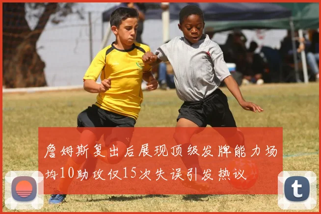 詹姆斯复出后展现顶级发牌能力场均10助攻仅15次失误引发热议