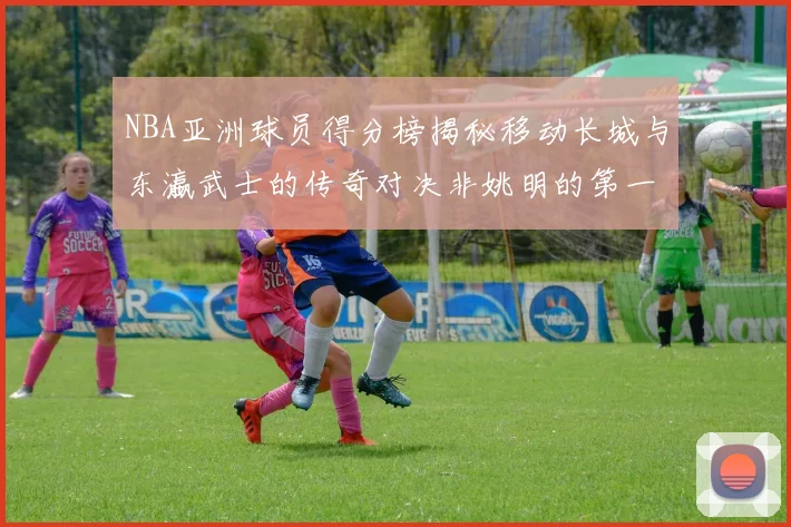NBA亚洲球员得分榜揭秘移动长城与东瀛武士的传奇对决非姚明的第一人是谁