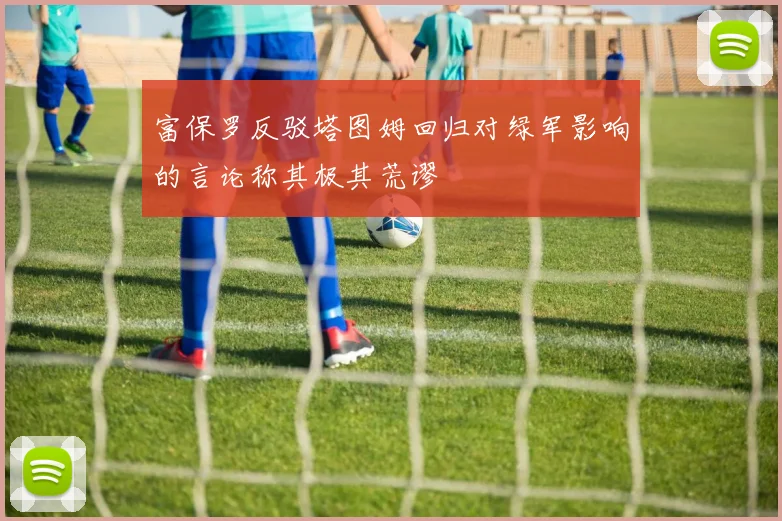 富保罗反驳塔图姆回归对绿军影响的言论称其极其荒谬