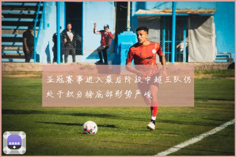 亚冠赛事进入最后阶段中超三队仍处于积分榜底部形势严峻